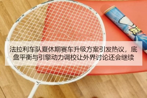 法拉利车队夏休期赛车升级方案引发热议，底盘平衡与引擎动力调校让外界讨论还会继续
